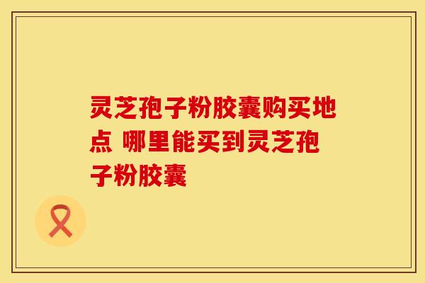 灵芝孢子粉胶囊购买地点 哪里能买到灵芝孢子粉胶囊