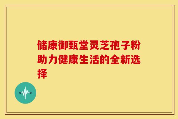 储康御甄堂灵芝孢子粉助力健康生活的全新选择
