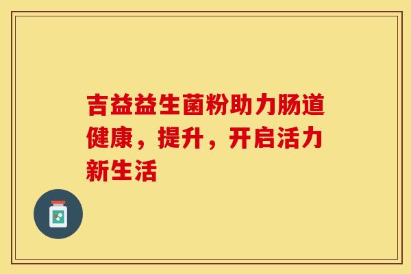 吉益益生菌粉助力肠道健康，提升，开启活力新生活