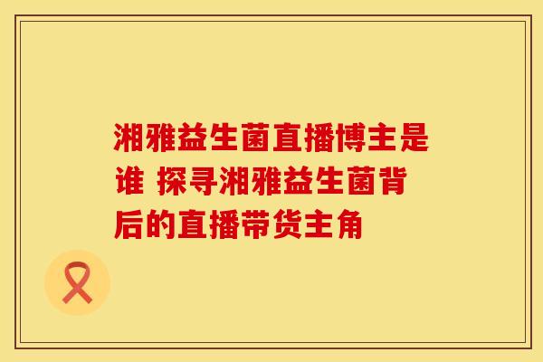 湘雅益生菌直播博主是谁 探寻湘雅益生菌背后的直播带货主角
