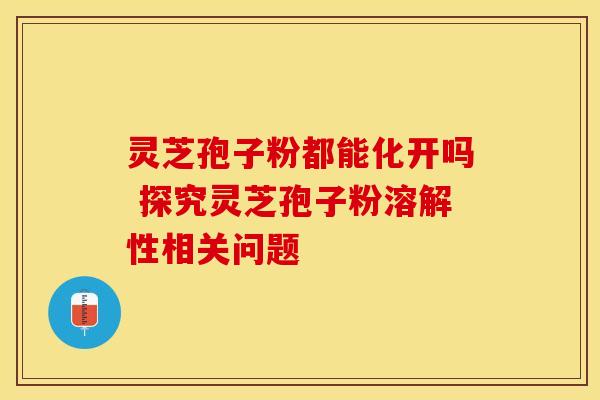 灵芝孢子粉都能化开吗 探究灵芝孢子粉溶解性相关问题