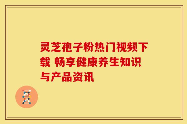 灵芝孢子粉热门视频下载 畅享健康养生知识与产品资讯
