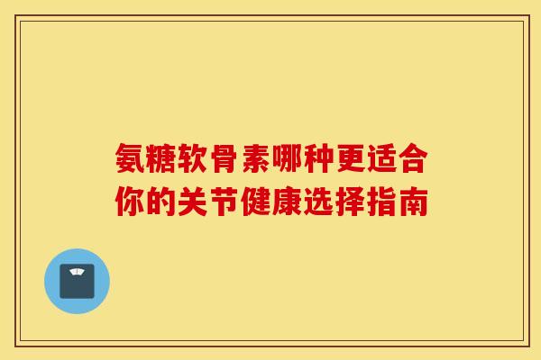 氨糖软骨素哪种更适合你的关节健康选择指南