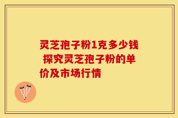 灵芝孢子粉1克多少钱 探究灵芝孢子粉的单价及市场行情