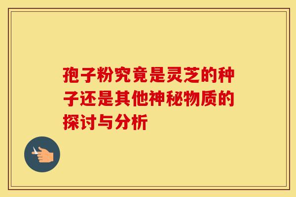 孢子粉究竟是灵芝的种子还是其他神秘物质的探讨与分析