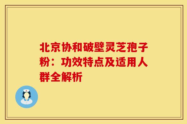 北京协和破壁灵芝孢子粉：功效特点及适用人群全解析
