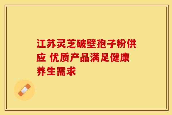江苏灵芝破壁孢子粉供应 优质产品满足健康养生需求