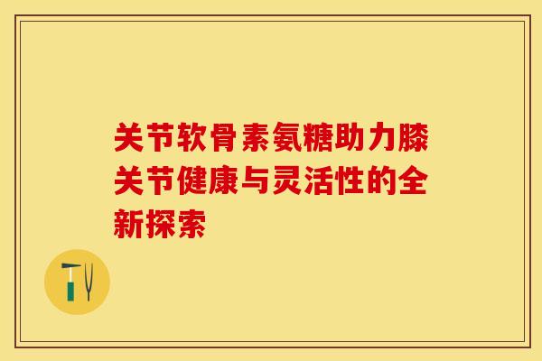 关节软骨素氨糖助力膝关节健康与灵活性的全新探索