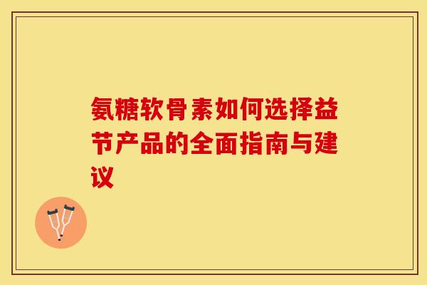 氨糖软骨素如何选择益节产品的全面指南与建议