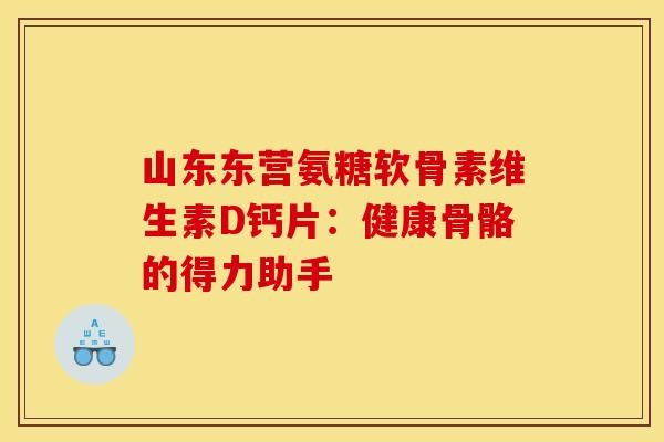 山东东营氨糖软骨素维生素D钙片：健康骨骼的得力助手