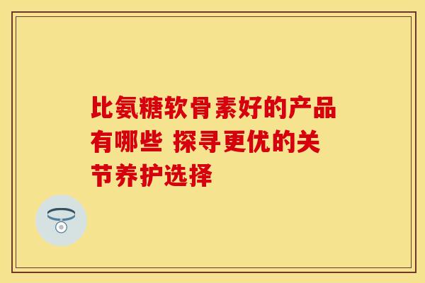 比氨糖软骨素好的产品有哪些 探寻更优的关节养护选择