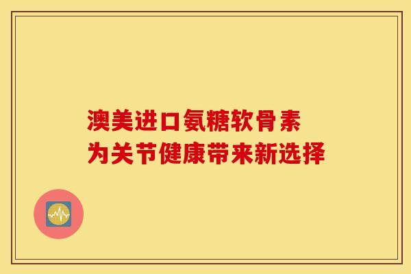 澳美进口氨糖软骨素 为关节健康带来新选择
