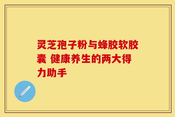 灵芝孢子粉与蜂胶软胶囊 健康养生的两大得力助手