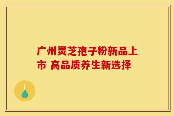 广州灵芝孢子粉新品上市 高品质养生新选择