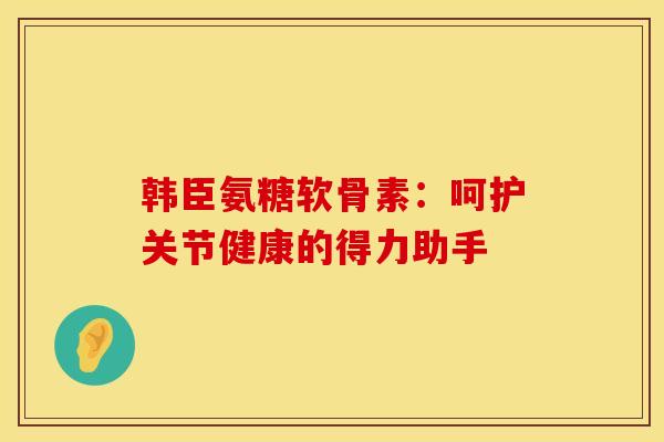 韩臣氨糖软骨素：呵护关节健康的得力助手