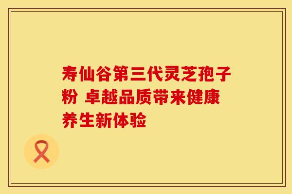 寿仙谷第三代灵芝孢子粉 卓越品质带来健康养生新体验