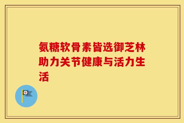 氨糖软骨素皆选御芝林助力关节健康与活力生活