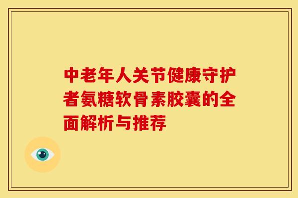 中老年人关节健康守护者氨糖软骨素胶囊的全面解析与推荐