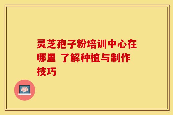 灵芝孢子粉培训中心在哪里 了解种植与制作技巧 灵芝孢子粉培训中心在哪里 了解种植与制作技巧