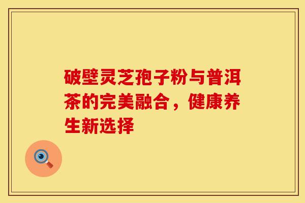 破壁灵芝孢子粉与普洱茶的完美融合，健康养生新选择