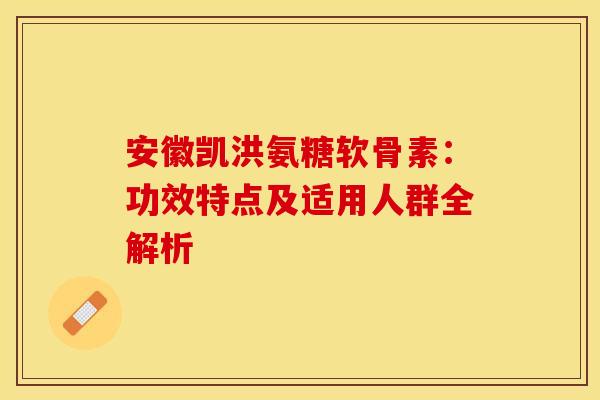 安徽凯洪氨糖软骨素：功效特点及适用人群全解析