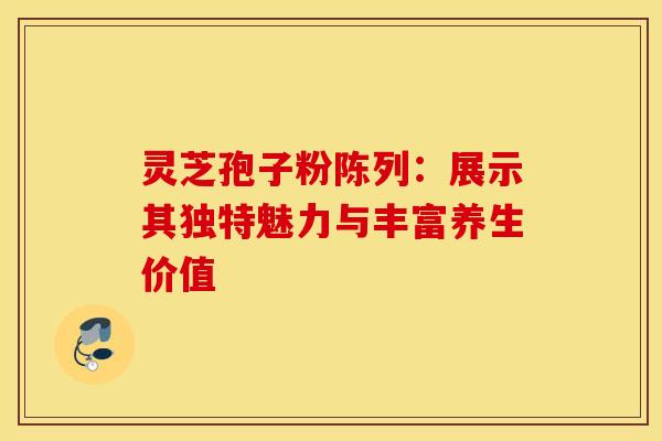 灵芝孢子粉陈列：展示其独特魅力与丰富养生价值