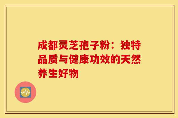 成都灵芝孢子粉：独特品质与健康功效的天然养生好物