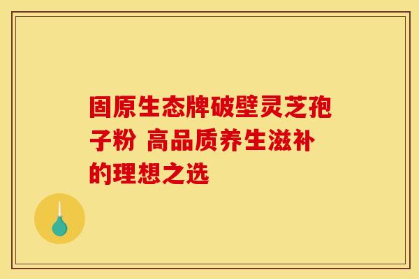 固原生态牌破壁灵芝孢子粉 高品质养生滋补的理想之选