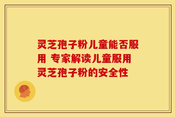 灵芝孢子粉儿童能否服用 专家解读儿童服用灵芝孢子粉的安全性