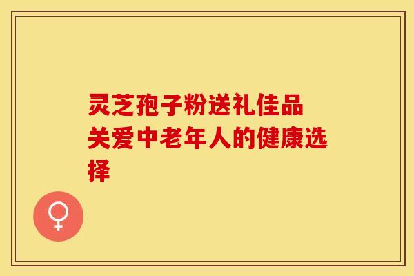 灵芝孢子粉送礼佳品 关爱中老年人的健康选择
