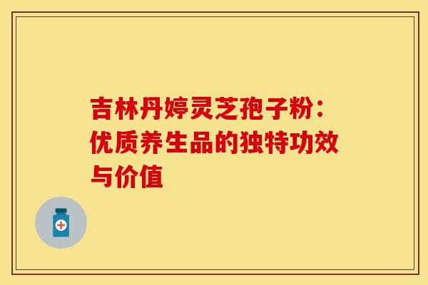 吉林丹婷灵芝孢子粉：优质养生品的独特功效与价值