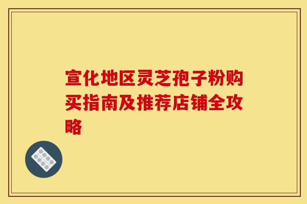 宣化地区灵芝孢子粉购买指南及推荐店铺全攻略