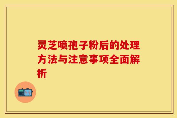 灵芝喷孢子粉后的处理方法与注意事项全面解析