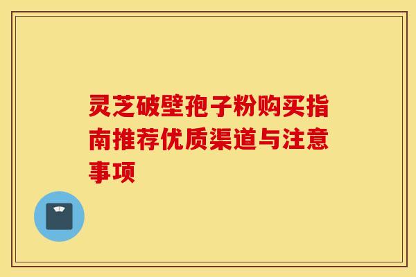 灵芝破壁孢子粉购买指南推荐优质渠道与注意事项
