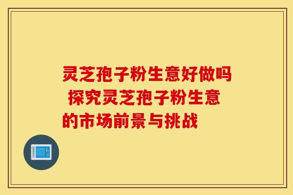 灵芝孢子粉生意好做吗 探究灵芝孢子粉生意的市场前景与挑战