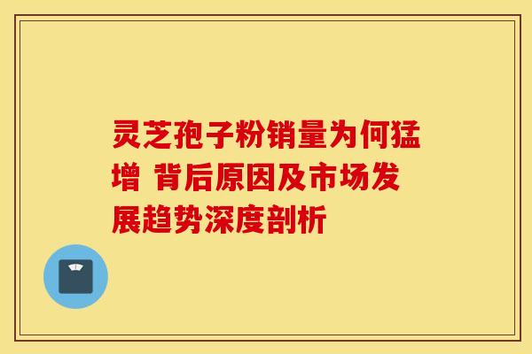 灵芝孢子粉销量为何猛增 背后原因及市场发展趋势深度剖析