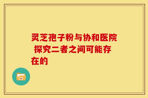 灵芝孢子粉与协和医院 探究二者之间可能存在的