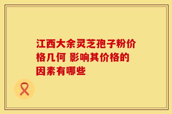 江西大余灵芝孢子粉价格几何 影响其价格的因素有哪些 江西大余灵芝孢子粉价格几何 影响其价格的因素有哪些