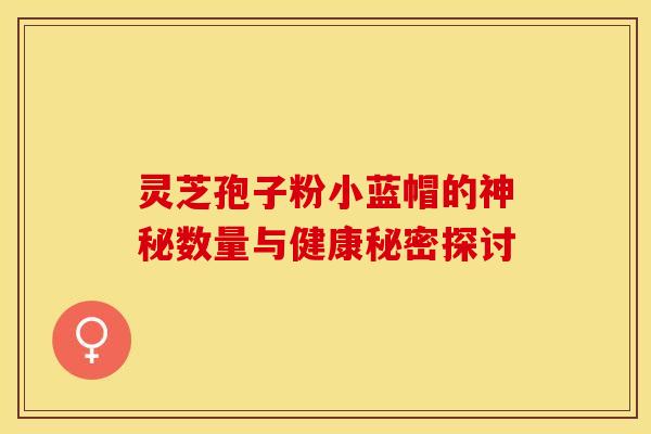 灵芝孢子粉小蓝帽的神秘数量与健康秘密探讨