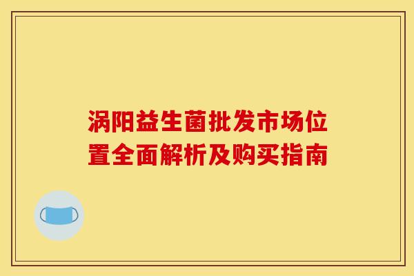 涡阳益生菌批发市场位置全面解析及购买指南