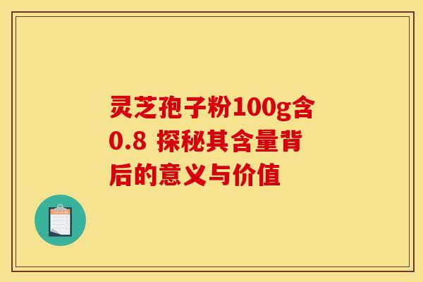 灵芝孢子粉100g含0.8 探秘其含量背后的意义与价值