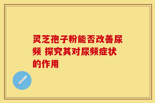 灵芝孢子粉能否改善尿频 探究其对尿频症状的作用