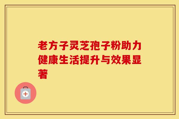 老方子灵芝孢子粉助力健康生活提升与效果显著