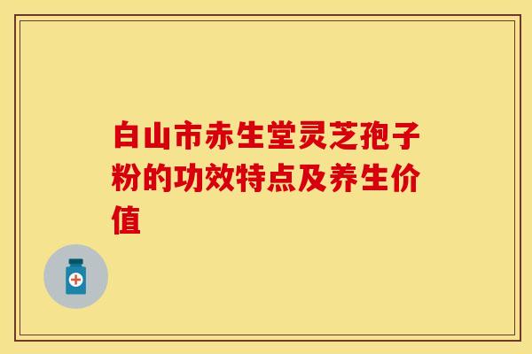 白山市赤生堂灵芝孢子粉的功效特点及养生价值