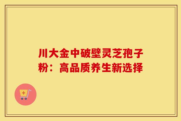 川大金中破壁灵芝孢子粉：高品质养生新选择