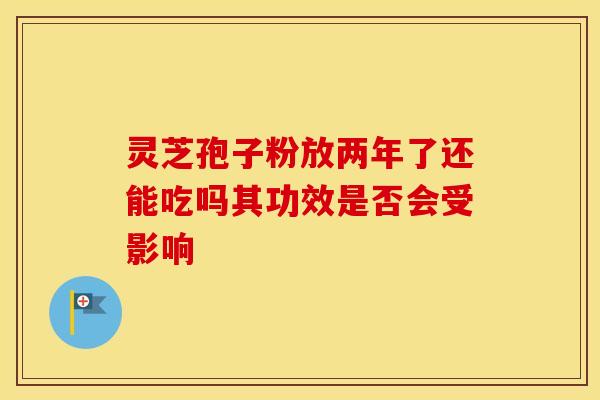 灵芝孢子粉放两年了还能吃吗其功效是否会受影响