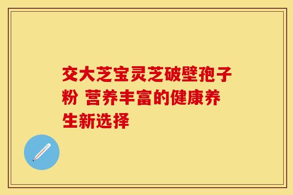 交大芝宝灵芝破壁孢子粉 营养丰富的健康养生新选择