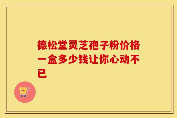 德松堂灵芝孢子粉价格一盒多少钱让你心动不已