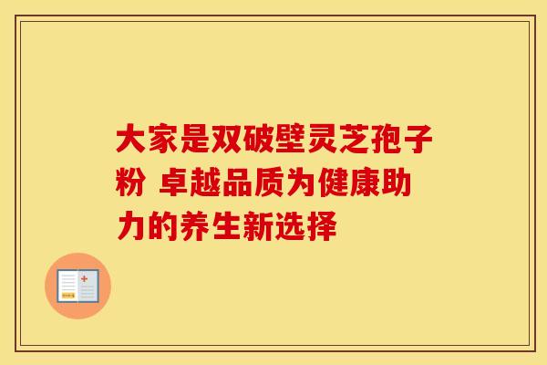 大家是双破壁灵芝孢子粉 卓越品质为健康助力的养生新选择