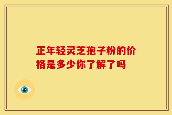 正年轻灵芝孢子粉的价格是多少你了解了吗